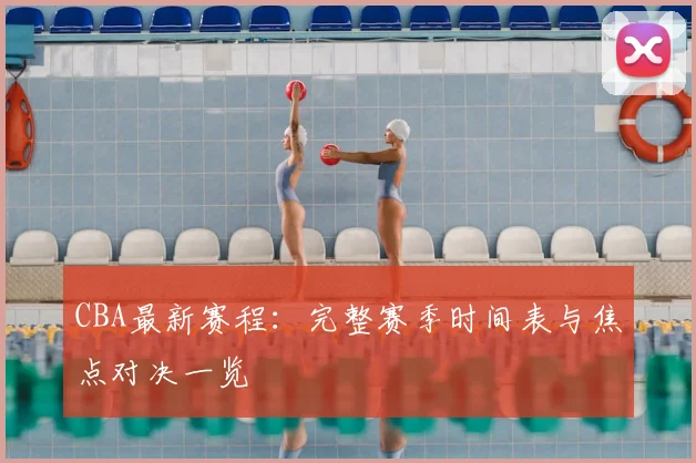 CBA最新赛程：完整赛季时间表与焦点对决一览