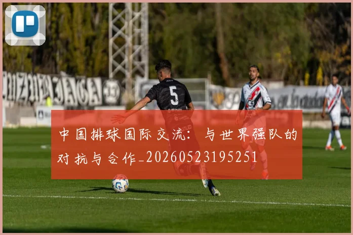 中国排球国际交流:与世界强队的对抗与合作_20260523195251