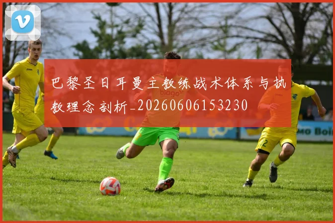巴黎圣日耳曼主教练战术体系与执教理念剖析_20260606153230
