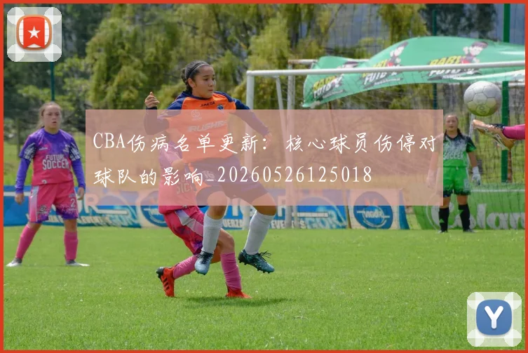 CBA伤病名单更新：核心球员伤停对球队的影响_20260526125018