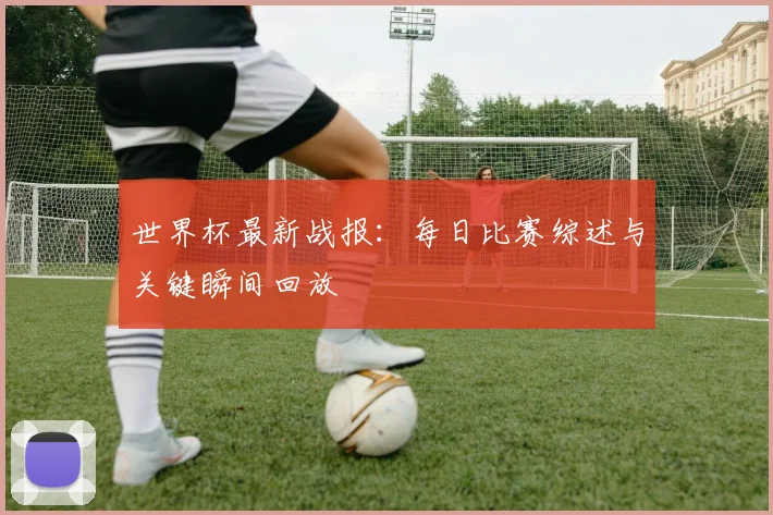 世界杯最新战报：每日比赛综述与关键瞬间回放
