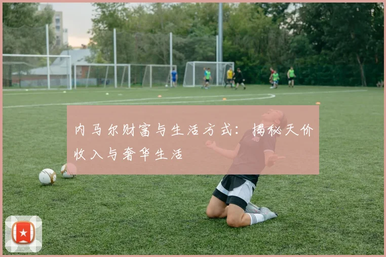 内马尔财富与生活方式：揭秘天价收入与奢华生活