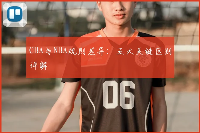 CBA与NBA规则差异：五大关键区别详解