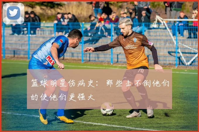 篮球明星伤病史：那些击不倒他们的使他们更强大