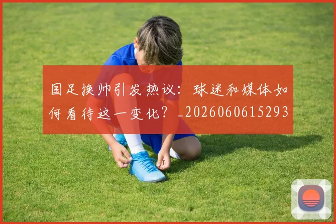 国足换帅引发热议：球迷和媒体如何看待这一变化？_20260606152935