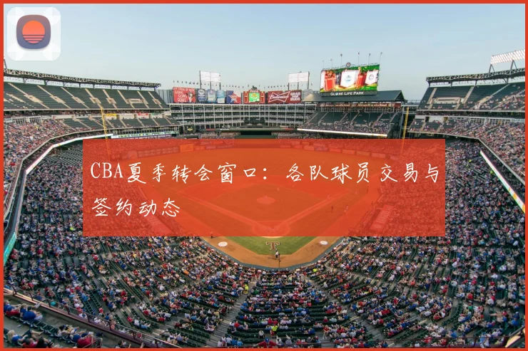 CBA夏季转会窗口：各队球员交易与签约动态
