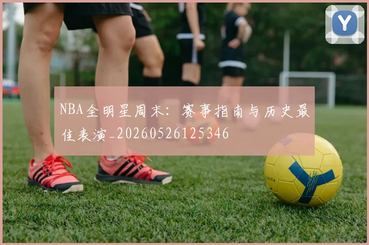 NBA全明星周末:赛事指南与历史最佳表演_20260526125346