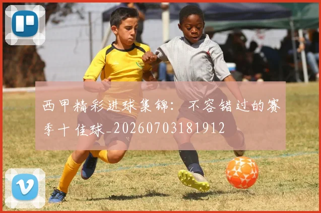 西甲精彩进球集锦：不容错过的赛季十佳球_20260703181912