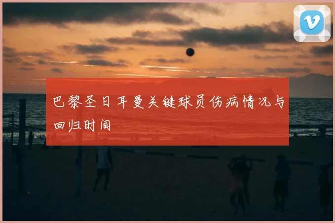 巴黎圣日耳曼关键球员伤病情况与回归时间