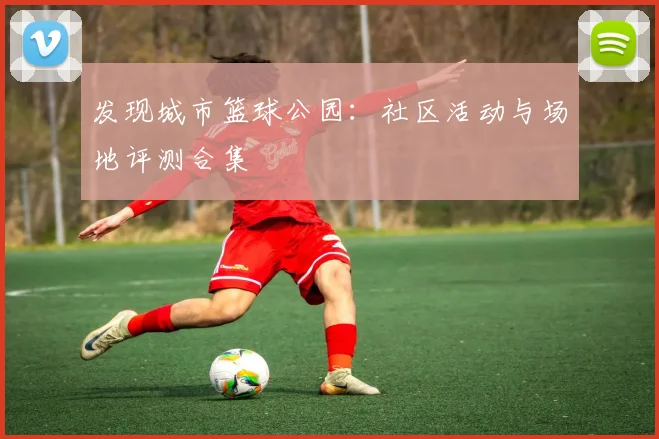 发现城市篮球公园：社区活动与场地评测合集