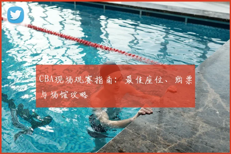 CBA现场观赛指南：最佳座位、购票与场馆攻略