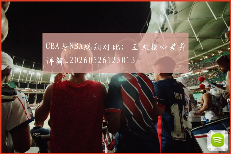 CBA与NBA规则对比：五大核心差异详解_20260526125013