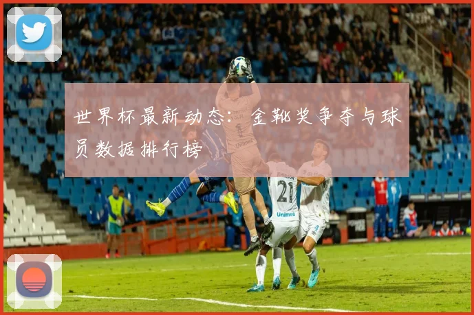 世界杯最新动态：金靴奖争夺与球员数据排行榜