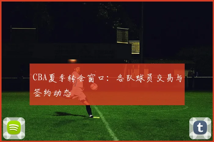 CBA夏季转会窗口：各队球员交易与签约动态