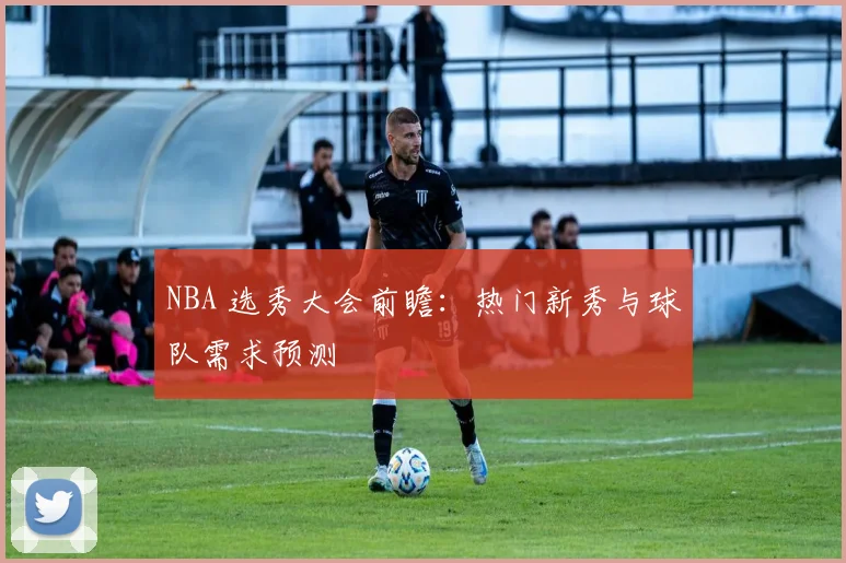 NBA 选秀大会前瞻：热门新秀与球队需求预测