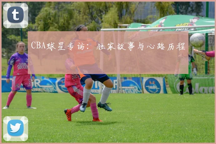 CBA球星专访：独家故事与心路历程