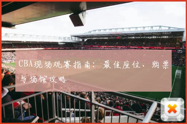 CBA现场观赛指南：最佳座位、购票与场馆攻略