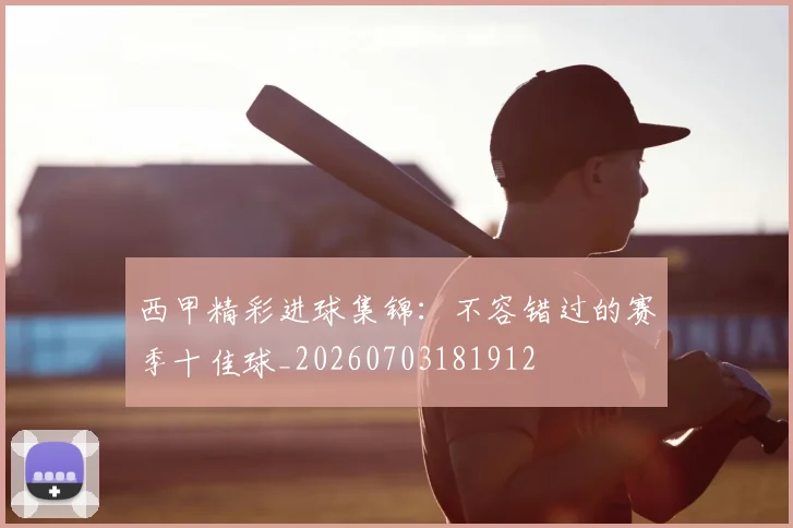 西甲精彩进球集锦：不容错过的赛季十佳球_20260703181912