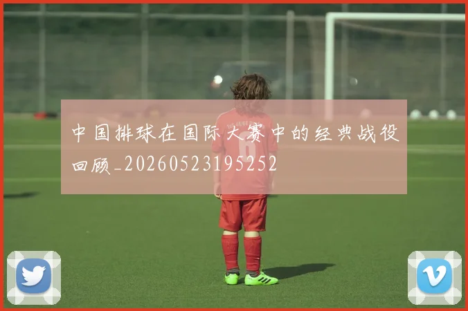 中国排球在国际大赛中的经典战役回顾_20260523195252